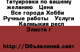 Татуировки,по вашему желанию › Цена ­ 500 - Все города Хобби. Ручные работы » Услуги   . Калмыкия респ.,Элиста г.